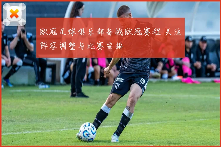 欧冠足球俱乐部备战欧冠赛程 关注阵容调整与比赛安排