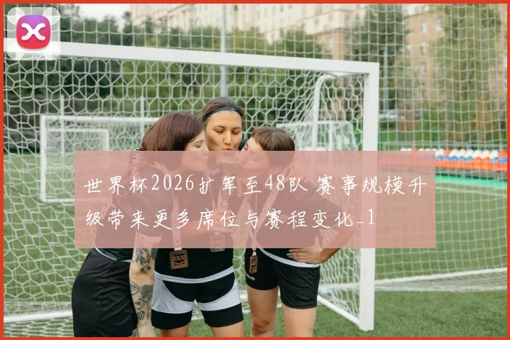 世界杯2026扩军至48队 赛事规模升级带来更多席位与赛程变化_1